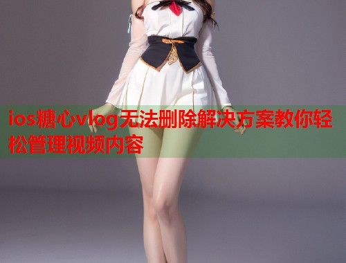 ios糖心vlog无法删除解决方案教你轻松管理视频内容  第2张