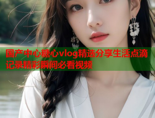 国产中心糖心vlog精选分享生活点滴记录精彩瞬间必看视频  第1张