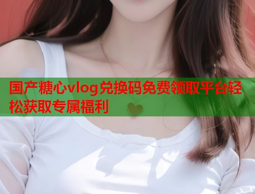 国产糖心vlog兑换码免费领取平台轻松获取专属福利  第1张