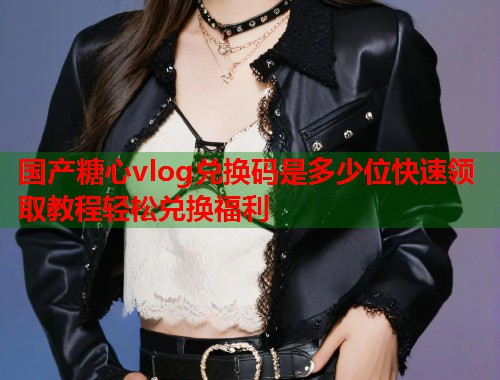 国产糖心vlog兑换码是多少位快速领取教程轻松兑换福利  第1张
