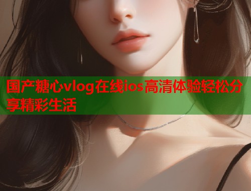 国产糖心vlog在线ios高清体验轻松分享精彩生活  第1张
