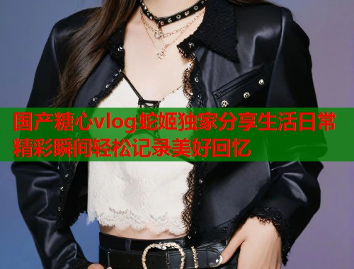 国产糖心vlog蛇姬独家分享生活日常精彩瞬间轻松记录美好回忆  第1张