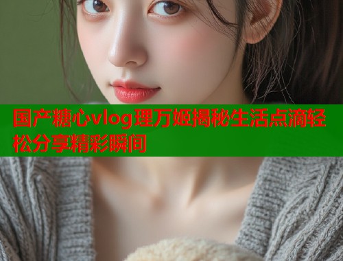 国产糖心vlog理万姬揭秘生活点滴轻松分享精彩瞬间  第1张