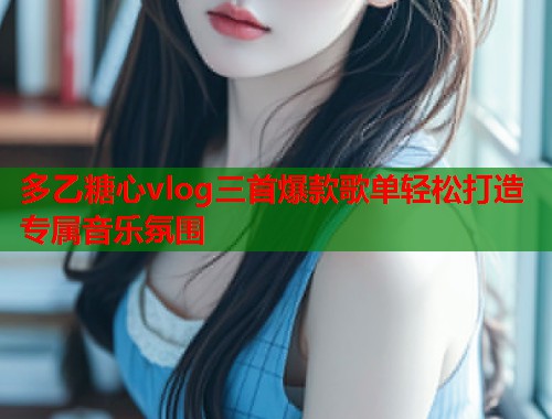 多乙糖心vlog三首爆款歌单轻松打造专属音乐氛围  第1张