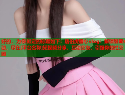 好的，为你拟定的标题如下：唐伯虎糖心vlog：解锁甜蜜心动，尽在[平台名称]短视频分享、互动交友，引爆你的社交圈  第2张