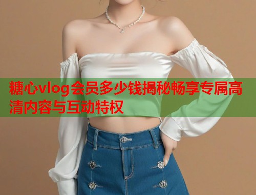 糖心vlog会员多少钱揭秘畅享专属高清内容与互动特权  第1张