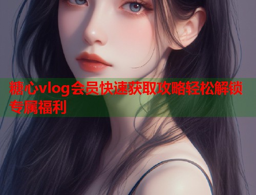 糖心vlog会员快速获取攻略轻松解锁专属福利  第2张