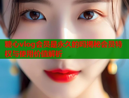 糖心vlog会员是永久的吗揭秘会员特权与使用价值解析  第1张