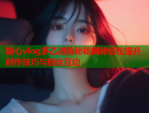 糖心vlog多乙进阶秘籍揭秘轻松提升创作技巧与粉丝互动  第1张