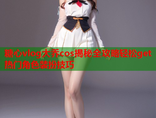 糖心vlog大乔cos揭秘全攻略轻松get热门角色装扮技巧  第1张