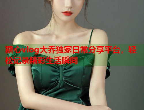 糖心vlog大乔独家日常分享平台，轻松记录精彩生活瞬间  第1张