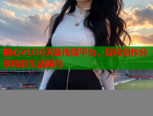 糖心VLOG天美传媒平台，轻松创作分享精彩生活瞬间  第1张