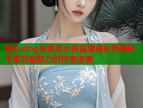 糖心vlog失败后小桃酱遭遇处罚揭秘平家功能助力创作者逆袭  第1张