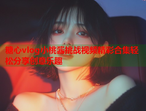 糖心vlog小桃酱挑战视频精彩合集轻松分享创意乐趣  第1张