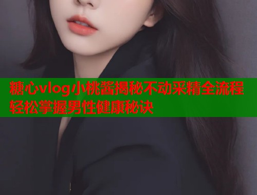 糖心vlog小桃酱揭秘不动采精全流程轻松掌握男性健康秘诀  第1张