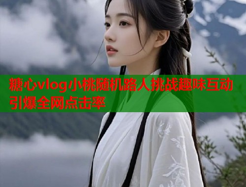 糖心vlog小桃随机路人挑战趣味互动引爆全网点击率  第1张