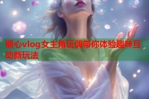 糖心vlog女主角玩偶带你体验趣味互动新玩法
