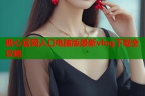 糖心官网入口电脑版最新vlog下载全攻略