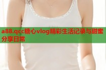 a88.qcc糖心vlog精彩生活记录与甜蜜分享日常