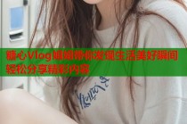 糖心Vlog姐姐带你发现生活美好瞬间轻松分享精彩内容