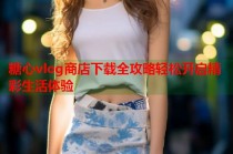 糖心vlog商店下载全攻略轻松开启精彩生活体验