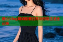 糖心Vlog姐姐甜蜜日常与创意生活全记录