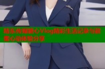 精东传媒糖心Vlog精彩生活记录与甜蜜心动体验分享