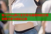 糖心Vlog甜心宝贝双马尾萌妹的日常甜蜜分享与精彩记录