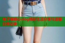 柚子猫糖心vlog精彩生活分享与温馨日常记录