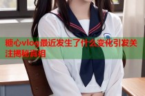 糖心vlog最近发生了什么变化引发关注揭秘真相