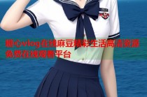 糖心vlog在线麻豆精彩生活高清资源免费在线观看平台