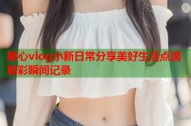 糖心vlog小新日常分享美好生活点滴精彩瞬间记录