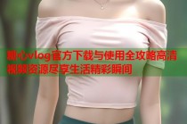 糖心vlog官方下载与使用全攻略高清视频资源尽享生活精彩瞬间