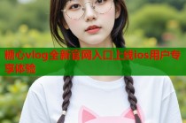 糖心vlog全新官网入口上线ios用户专享体验