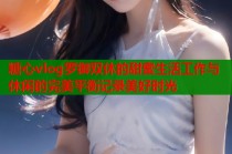 糖心vlog罗御双休的甜蜜生活工作与休闲的完美平衡记录美好时光