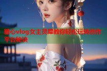 糖心vlog女主灵犀教你轻松玩转创作平台秘诀