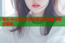 糖心vlog生活点滴分享记录温暖与美好瞬间