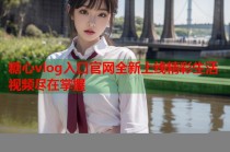 糖心vlog入口官网全新上线精彩生活视频尽在掌握