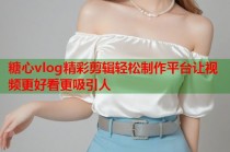 糖心vlog精彩剪辑轻松制作平台让视频更好看更吸引人