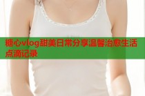 糖心vlog甜美日常分享温馨治愈生活点滴记录
