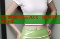灵兮带你探索糖心VLOG：时尚生活与娱乐分享