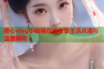 糖心vlog小晗喵在线分享生活点滴与温暖瞬间