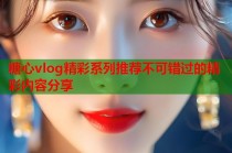 糖心vlog精彩系列推荐不可错过的精彩内容分享