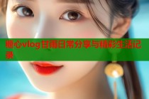 糖心vlog甘雨日常分享与精彩生活记录