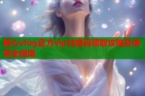 糖心vlog官方vip兑换码领取攻略及使用全指南