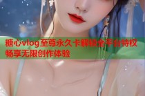 糖心vlog至尊永久卡解锁全平台特权畅享无限创作体验