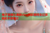 柚子猫糖心最新vlog精彩瞬间全记录精彩不容错过