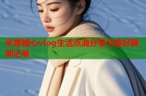 米娜糖心vlog生活点滴分享与美好瞬间记录