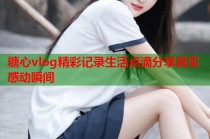 糖心vlog精彩记录生活点滴分享真实感动瞬间