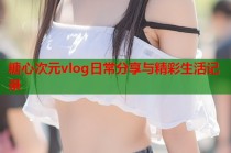 糖心次元vlog日常分享与精彩生活记录